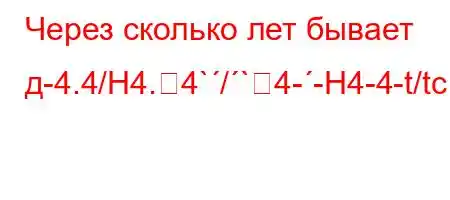 Через сколько лет бывает д-4.4/H4.4`/`4--H4-4-t/tc